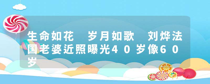 生命如花 岁月如歌 刘烨法国老婆近照曝光40岁像60岁