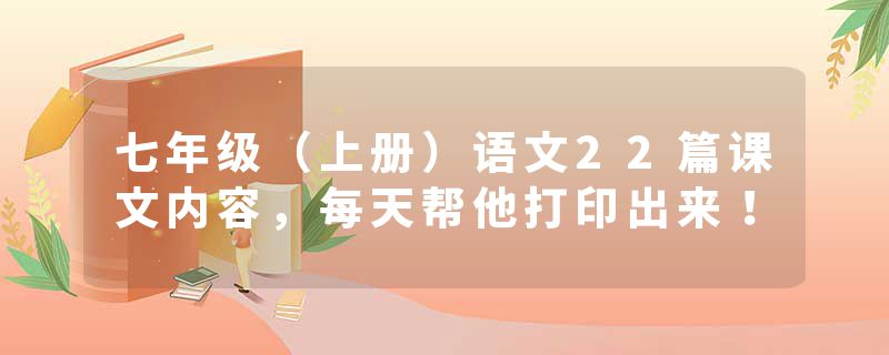 七年级（上册）语文22篇课文内容，每天帮他打印出来！