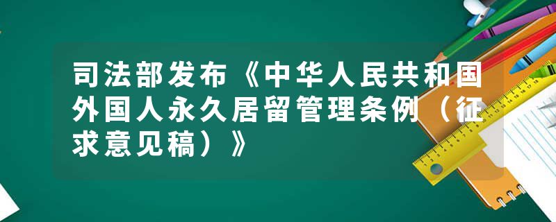 司法部发布《中华人民共和国外国人永久居留管理条例（征求意见稿）》