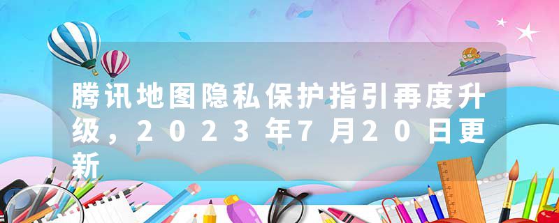 腾讯地图隐私保护指引再度升级，2023年7月20日更新