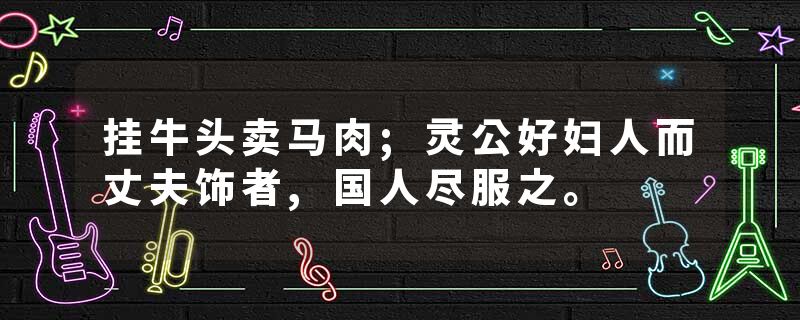 挂牛头卖马肉;灵公好妇人而丈夫饰者,国人尽服之。