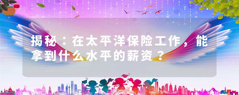 揭秘：在太平洋保险工作，能拿到什么水平的薪资？