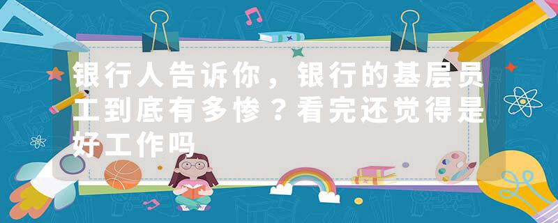 银行人告诉你，银行的基层员工到底有多惨？看完还觉得是好工作吗