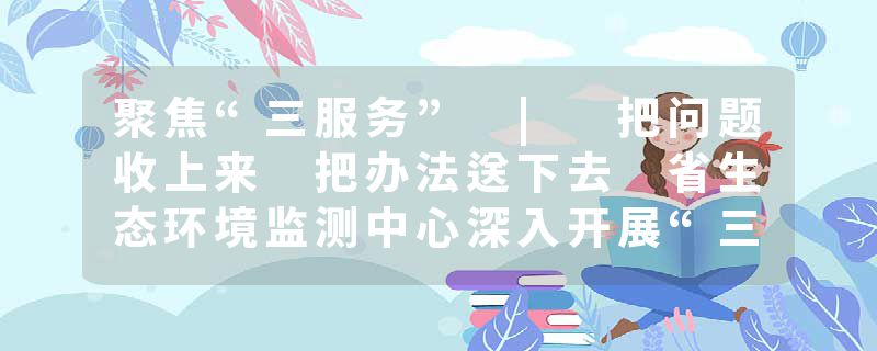 聚焦“三服务” | 把问题收上来 把办法送下去 省生态环境监测中心深入开展“三服