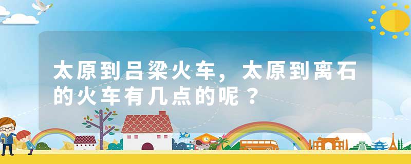 太原到吕梁火车,太原到离石的火车有几点的呢？