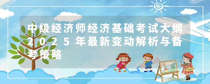 中级经济师经济基础考试大纲2025年最新变动解析与备考策略