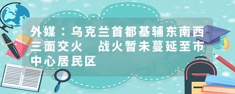 外媒：乌克兰首都基辅东南西三面交火 战火暂未蔓延至市中心居民区
