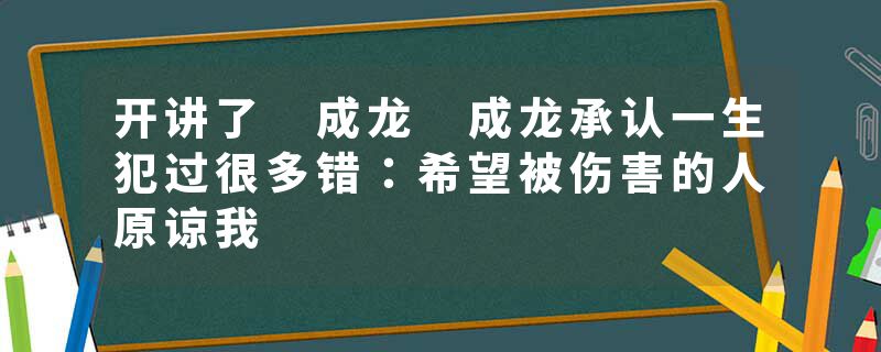 开讲了 成龙 成龙承认一生犯过很多错：希望被伤害的人原谅我