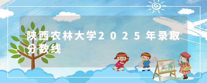 陕西农林大学2025年录取分数线