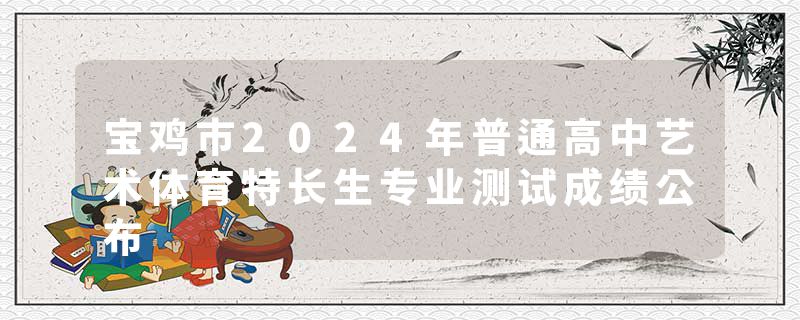 宝鸡市2024年普通高中艺术体育特长生专业测试成绩公布