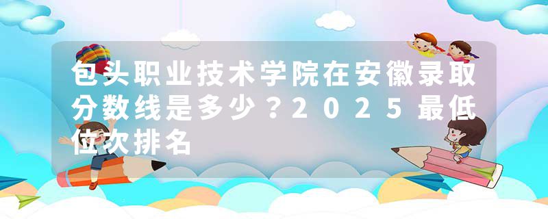 包头职业技术学院在安徽录取分数线是多少？2025最低位次排名