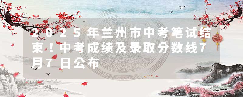 2025年兰州市中考笔试结束！中考成绩及录取分数线7月7日公布