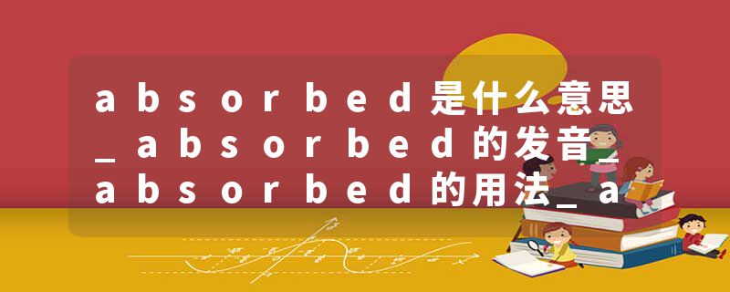 absorbed是什么意思_absorbed的发音_absorbed的用法_absorbed怎么记_absorbed翻译
