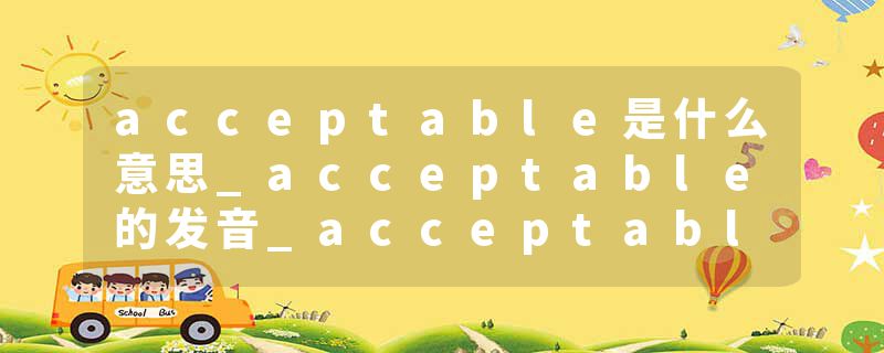 acceptable是什么意思_acceptable的发音_acceptable的用法_acceptable怎么记_acceptable翻译
