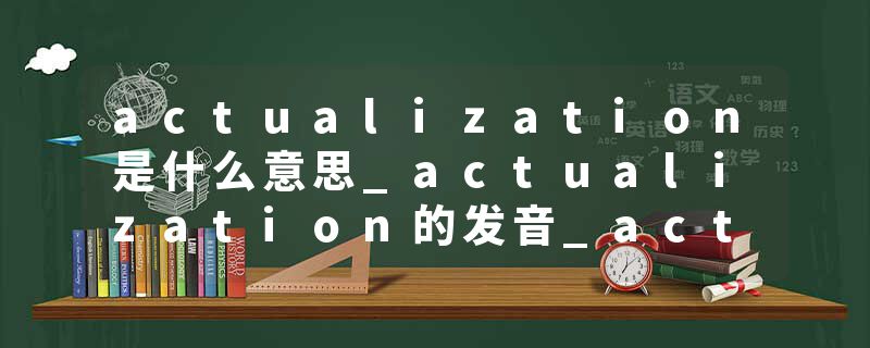 actualization是什么意思_actualization的发音_actualization的用法_actualization怎么记_actualization翻译