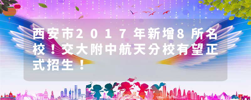 西安市2017年新增8所名校！交大附中航天分校有望正式招生！