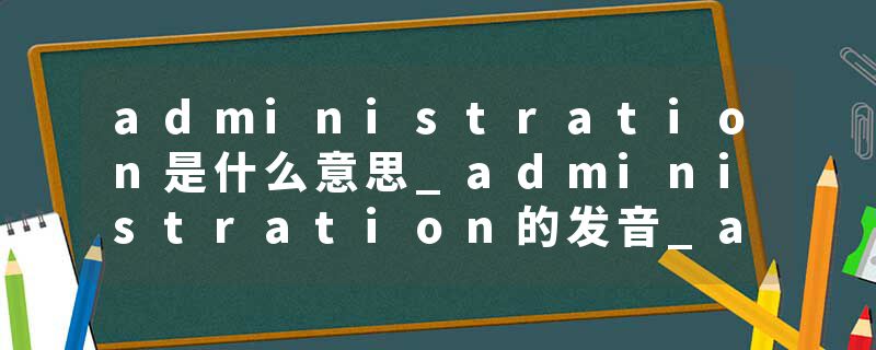 administration是什么意思_administration的发音_administration的用法_administration怎么记_administration翻译