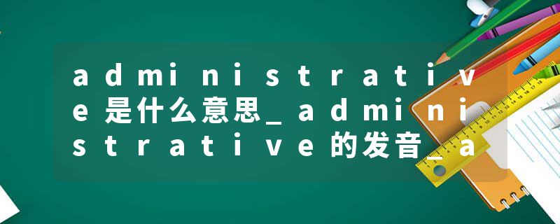 administrative是什么意思_administrative的发音_administrative的用法_administrative怎么记_administrative翻译