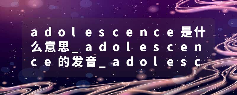 adolescence是什么意思_adolescence的发音_adolescence的用法_adolescence怎么记_adolescence翻译