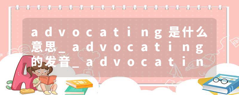 advocating是什么意思_advocating的发音_advocating的用法_advocating怎么记_advocating翻译