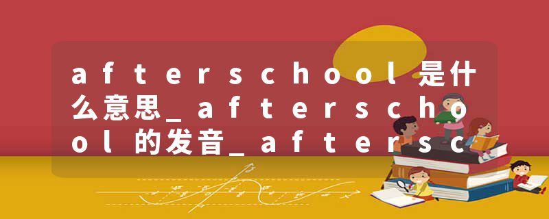 afterschool是什么意思_afterschool的发音_afterschool的用法_afterschool怎么记_afterschool翻译