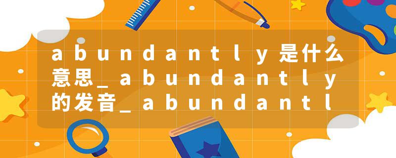 abundantly是什么意思_abundantly的发音_abundantly的用法_abundantly怎么记_abundantly翻译