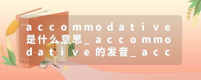 accommodative是什么意思_accommodative的发音_accommodative的用法_accommodative怎么记_accommodative翻译