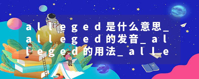 alleged是什么意思_alleged的发音_alleged的用法_alleged怎么记_alleged翻译