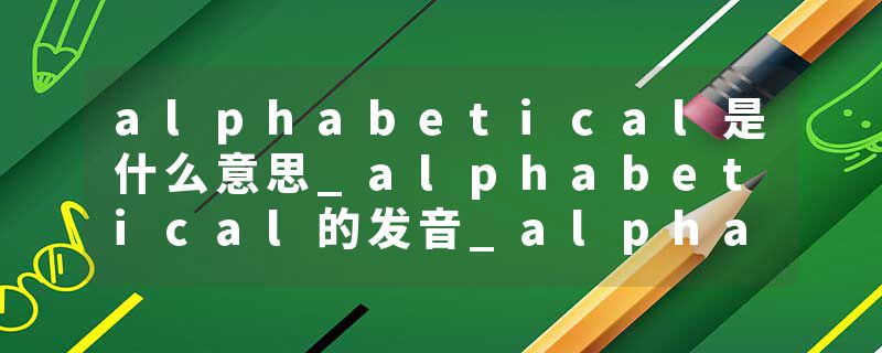 alphabetical是什么意思_alphabetical的发音_alphabetical的用法_alphabetical怎么记_alphabetical翻译
