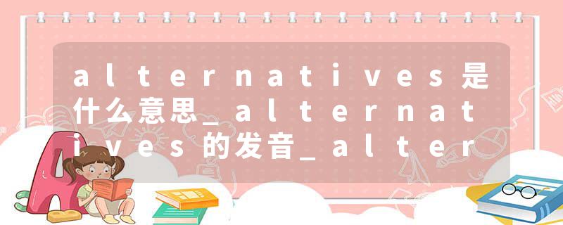 alternatives是什么意思_alternatives的发音_alternatives的用法_alternatives怎么记_alternatives翻译