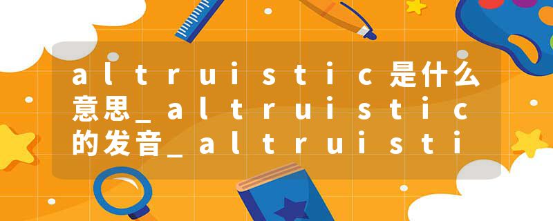 altruistic是什么意思_altruistic的发音_altruistic的用法_altruistic怎么记_altruistic翻译