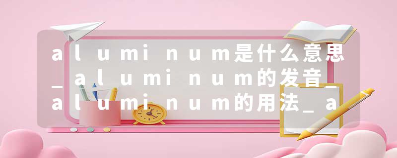 aluminum是什么意思_aluminum的发音_aluminum的用法_aluminum怎么记_aluminum翻译