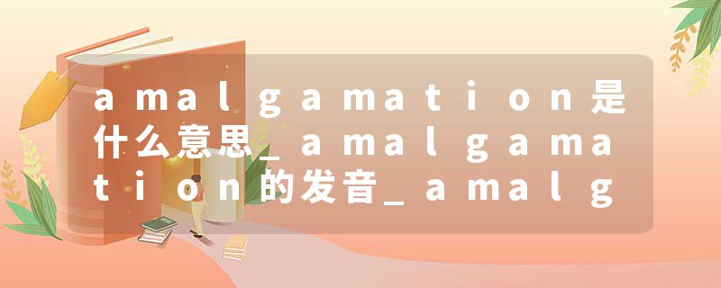 amalgamation是什么意思_amalgamation的发音_amalgamation的用法_amalgamation怎么记_amalgamation翻译