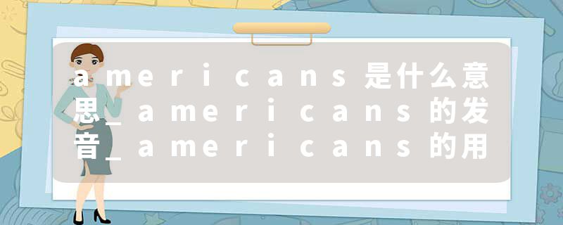 americans是什么意思_americans的发音_americans的用法_americans怎么记_americans翻译