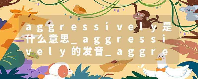 aggressively是什么意思_aggressively的发音_aggressively的用法_aggressively怎么记_aggressively翻译