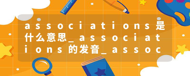 associations是什么意思_associations的发音_associations的用法_associations怎么记_associations翻译