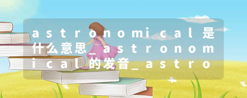 astronomical是什么意思_astronomical的发音_astronomical的用法_astronomical怎么记_astronomical翻译