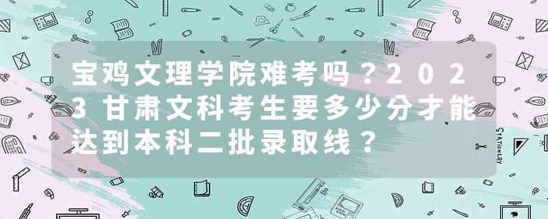 宝鸡文理学院难考吗？2023甘肃文科考生要多少分才能达到本科二批录取线？