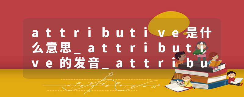 attributive是什么意思_attributive的发音_attributive的用法_attributive怎么记_attributive翻译