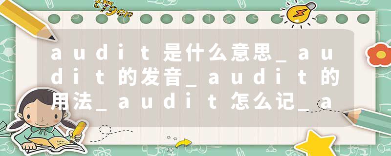 audit是什么意思_audit的发音_audit的用法_audit怎么记_audit翻译