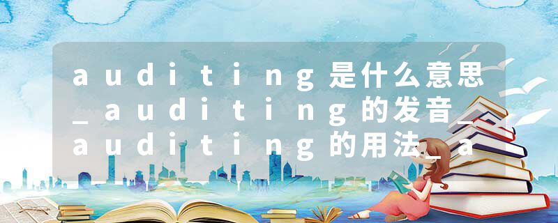 auditing是什么意思_auditing的发音_auditing的用法_auditing怎么记_auditing翻译