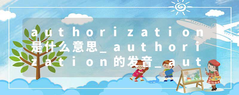authorization是什么意思_authorization的发音_authorization的用法_authorization怎么记_authorization翻译
