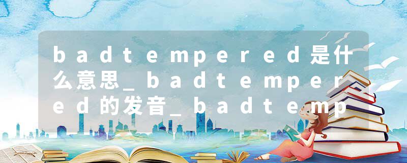 badtempered是什么意思_badtempered的发音_badtempered的用法_badtempered怎么记_badtempered翻译