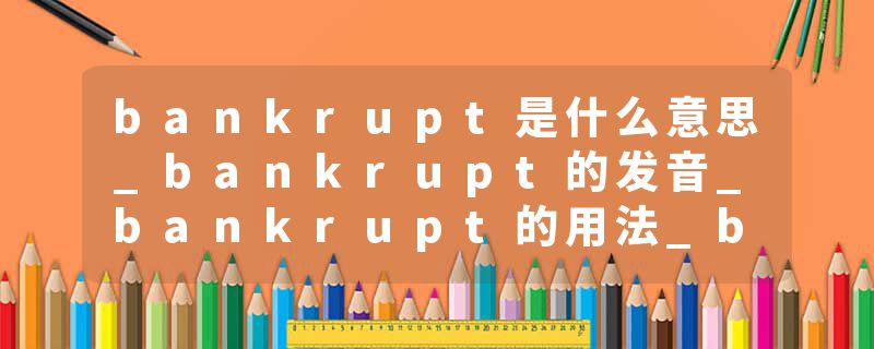 bankrupt是什么意思_bankrupt的发音_bankrupt的用法_bankrupt怎么记_bankrupt翻译