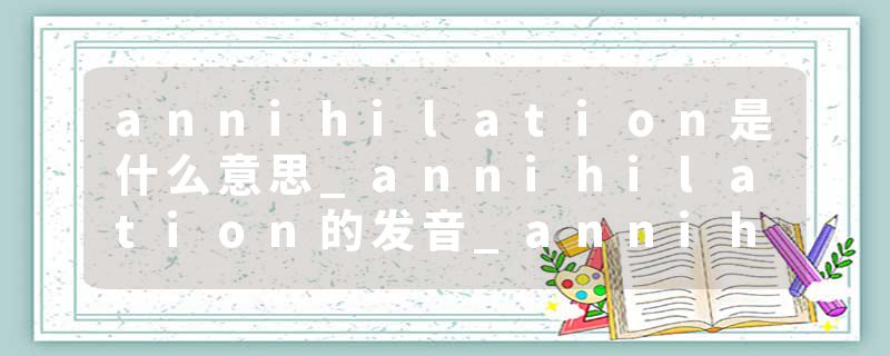 annihilation是什么意思_annihilation的发音_annihilation的用法_annihilation怎么记_annihilation翻译