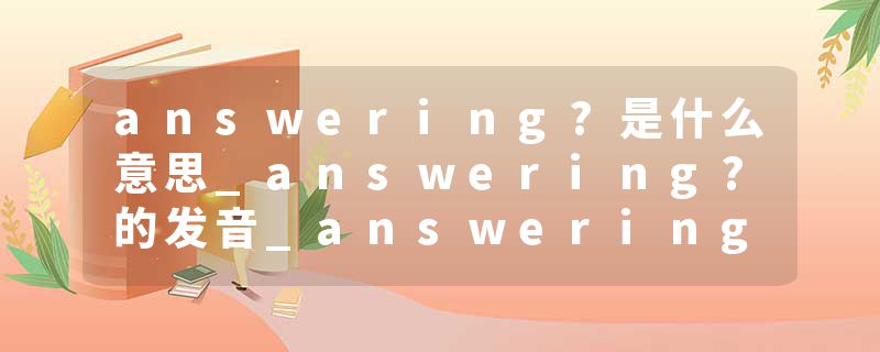 answering?是什么意思_answering?的发音_answering?的用法_answering?怎么记_answering?翻译