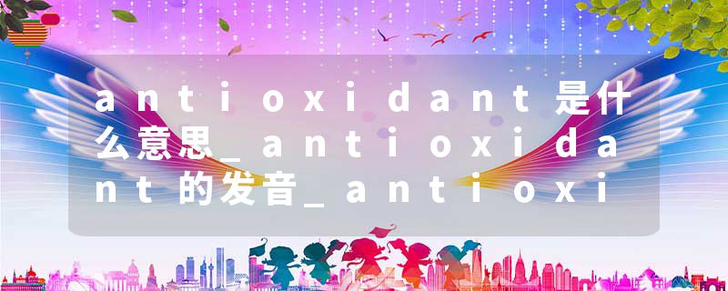 antioxidant是什么意思_antioxidant的发音_antioxidant的用法_antioxidant怎么记_antioxidant翻译