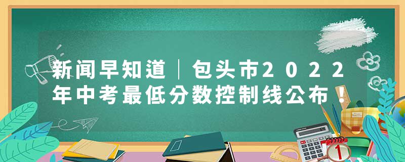 新闻早知道｜包头市2022年中考最低分数控制线公布！