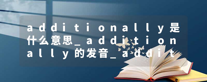additionally是什么意思_additionally的发音_additionally的用法_additionally怎么记_additionally翻译