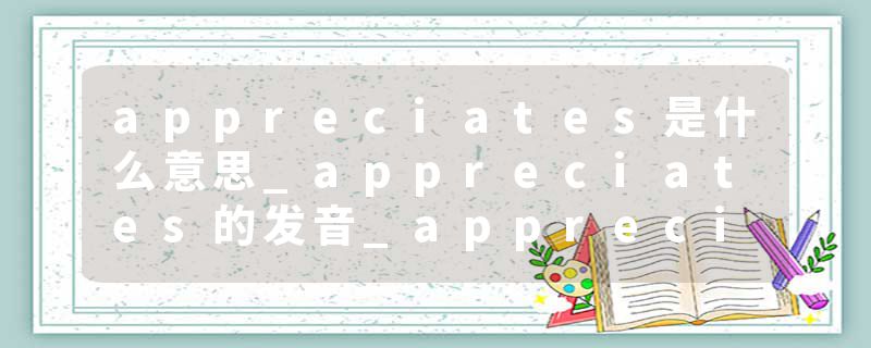 appreciates是什么意思_appreciates的发音_appreciates的用法_appreciates怎么记_appreciates翻译